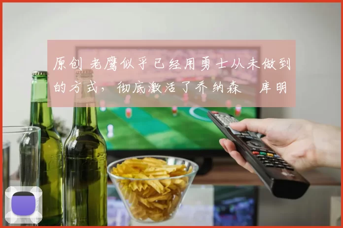 原创 老鹰似乎已经用勇士从未做到的方式,彻底激活了乔纳森・库明加
