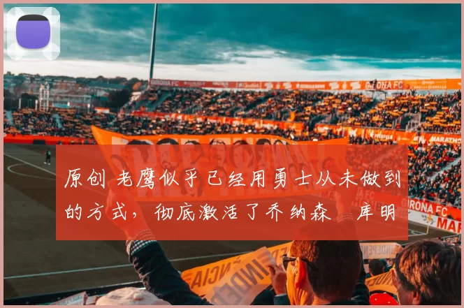 原创 老鹰似乎已经用勇士从未做到的方式，彻底激活了乔纳森・库明加