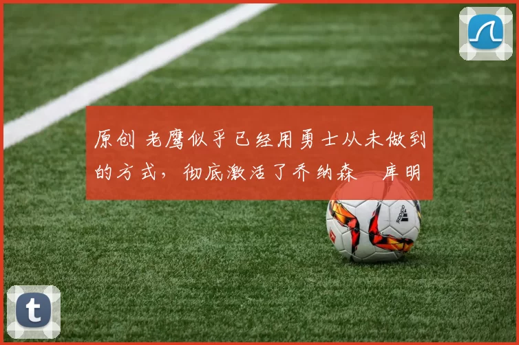 原创 老鹰似乎已经用勇士从未做到的方式,彻底激活了乔纳森・库明加