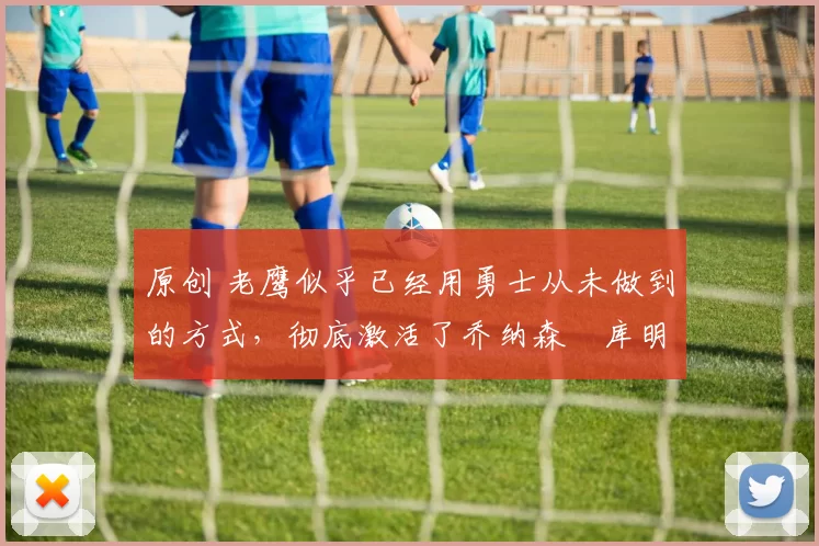 原创 老鹰似乎已经用勇士从未做到的方式，彻底激活了乔纳森・库明加