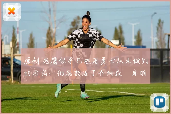 原创 老鹰似乎已经用勇士从未做到的方式，彻底激活了乔纳森・库明加