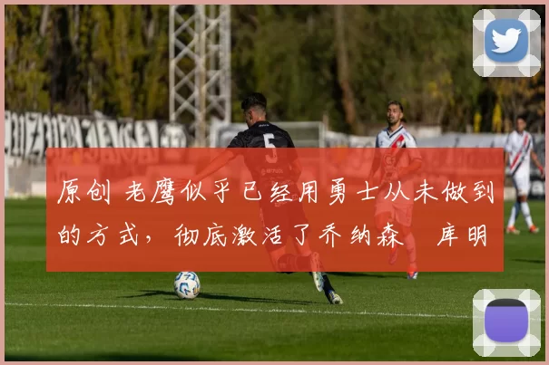 原创 老鹰似乎已经用勇士从未做到的方式，彻底激活了乔纳森・库明加