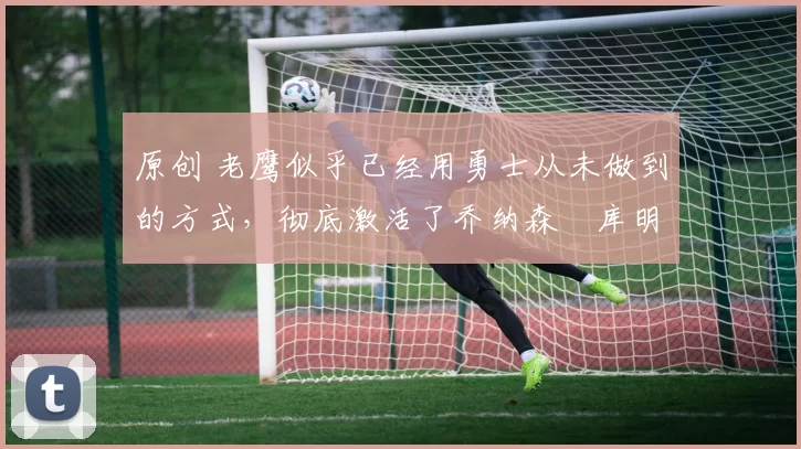 原创 老鹰似乎已经用勇士从未做到的方式,彻底激活了乔纳森・库明加