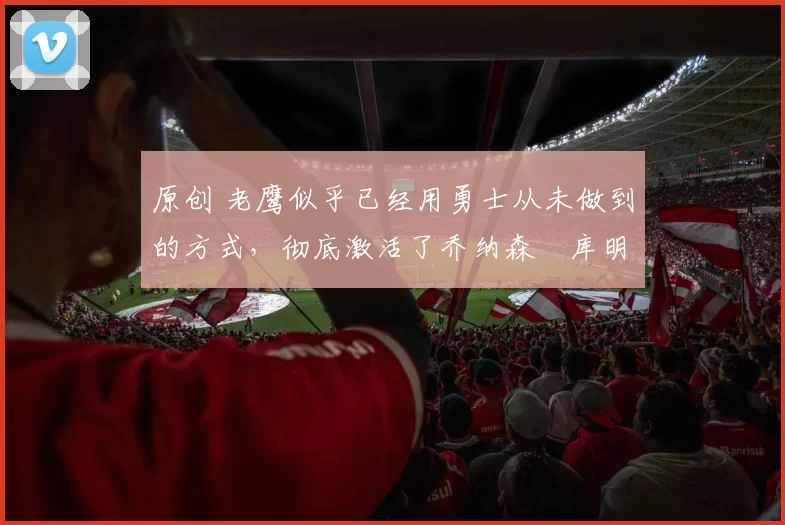 原创 老鹰似乎已经用勇士从未做到的方式，彻底激活了乔纳森・库明加