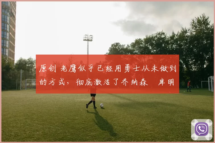 原创 老鹰似乎已经用勇士从未做到的方式，彻底激活了乔纳森・库明加