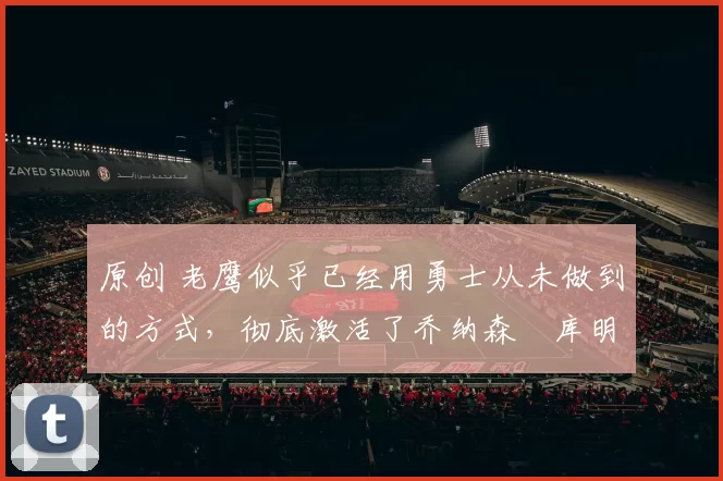 原创 老鹰似乎已经用勇士从未做到的方式，彻底激活了乔纳森・库明加