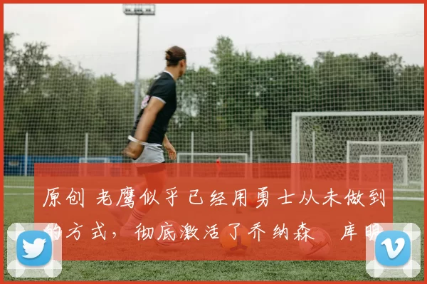 原创 老鹰似乎已经用勇士从未做到的方式,彻底激活了乔纳森・库明加