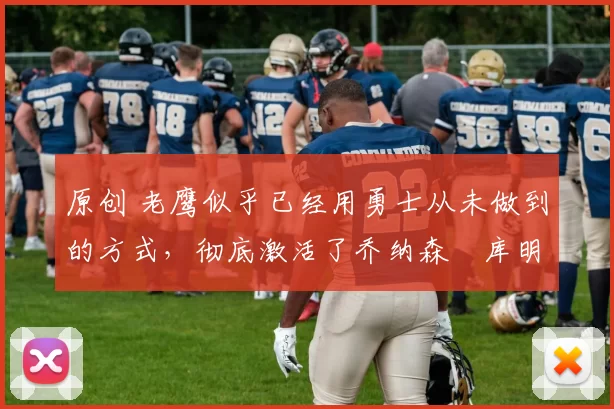 原创 老鹰似乎已经用勇士从未做到的方式，彻底激活了乔纳森・库明加