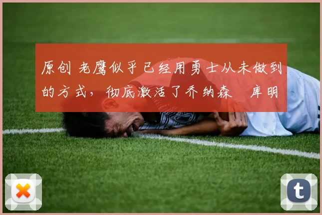 原创 老鹰似乎已经用勇士从未做到的方式，彻底激活了乔纳森・库明加