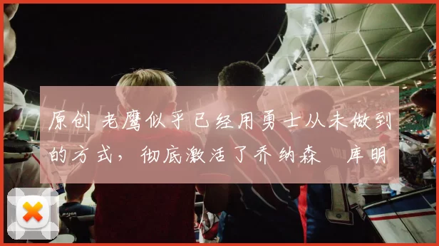 原创 老鹰似乎已经用勇士从未做到的方式,彻底激活了乔纳森・库明加