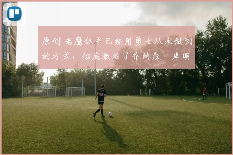 原创 老鹰似乎已经用勇士从未做到的方式，彻底激活了乔纳森・库明加