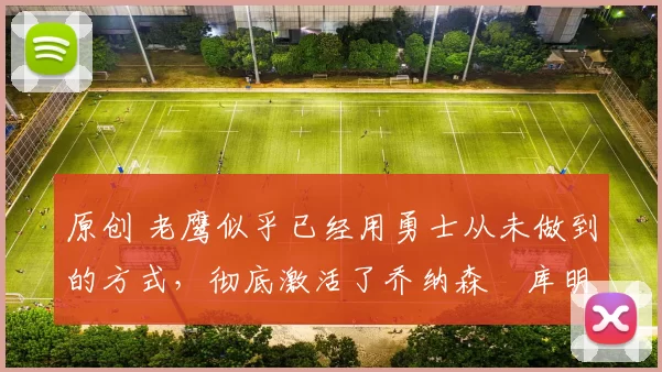 原创 老鹰似乎已经用勇士从未做到的方式，彻底激活了乔纳森・库明加