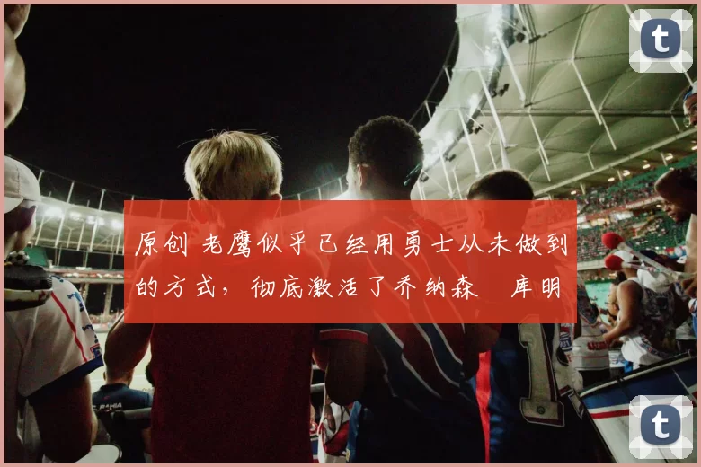 原创 老鹰似乎已经用勇士从未做到的方式,彻底激活了乔纳森・库明加