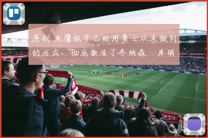 原创 老鹰似乎已经用勇士从未做到的方式,彻底激活了乔纳森・库明加