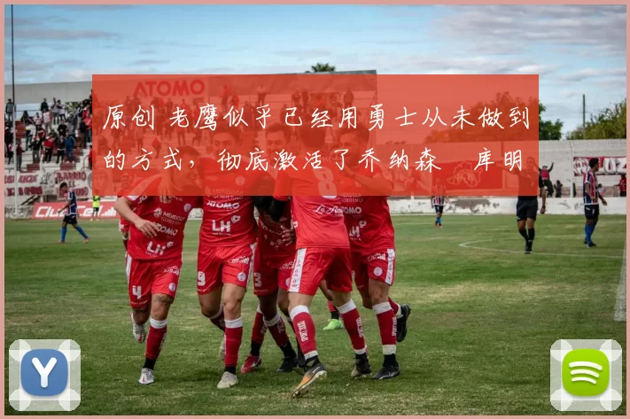 原创 老鹰似乎已经用勇士从未做到的方式，彻底激活了乔纳森・库明加