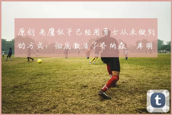 原创 老鹰似乎已经用勇士从未做到的方式,彻底激活了乔纳森・库明加