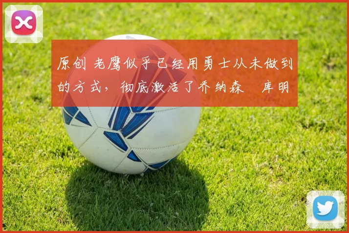 原创 老鹰似乎已经用勇士从未做到的方式，彻底激活了乔纳森・库明加