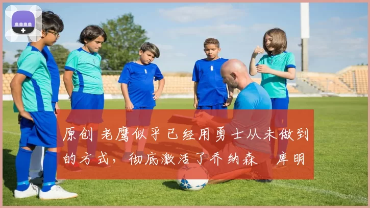 原创 老鹰似乎已经用勇士从未做到的方式,彻底激活了乔纳森・库明加