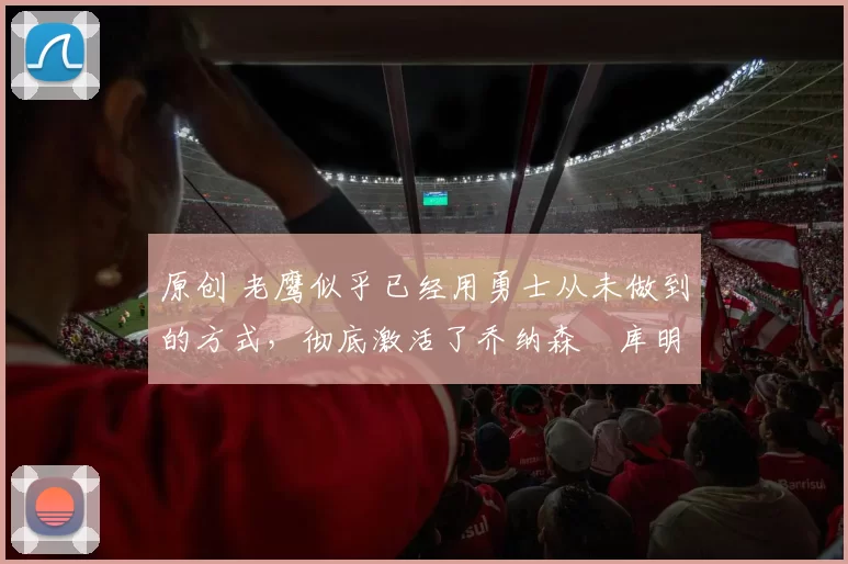 原创 老鹰似乎已经用勇士从未做到的方式,彻底激活了乔纳森・库明加