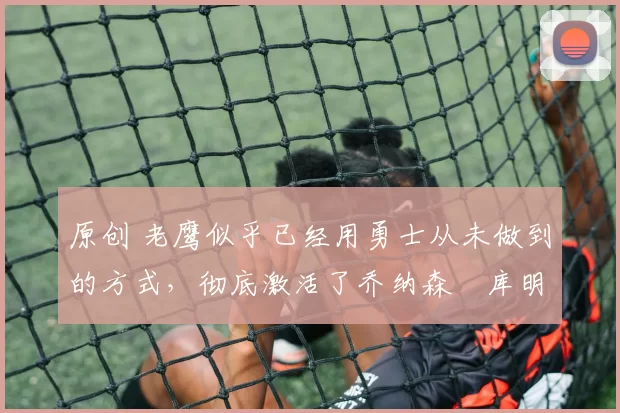 原创 老鹰似乎已经用勇士从未做到的方式,彻底激活了乔纳森・库明加