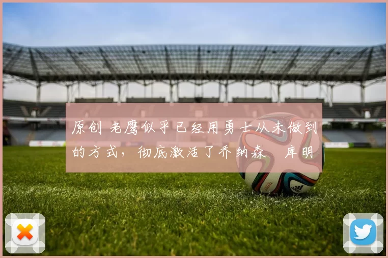 原创 老鹰似乎已经用勇士从未做到的方式，彻底激活了乔纳森・库明加