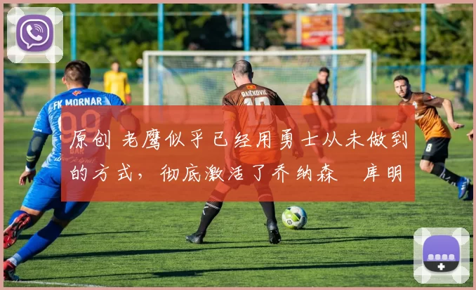 原创 老鹰似乎已经用勇士从未做到的方式，彻底激活了乔纳森・库明加