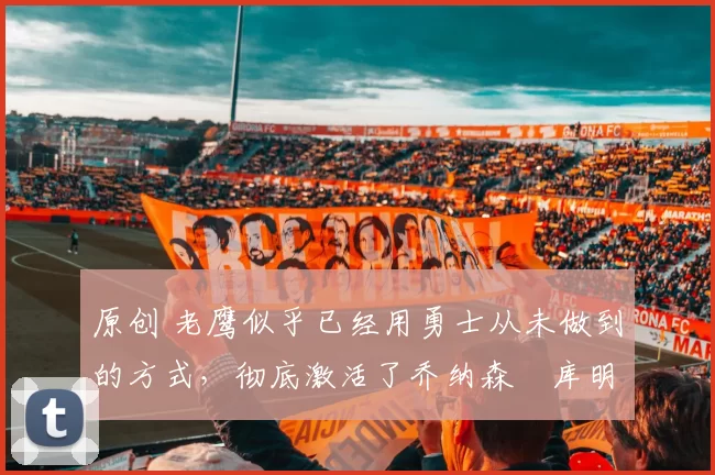 原创 老鹰似乎已经用勇士从未做到的方式，彻底激活了乔纳森・库明加