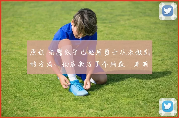 原创 老鹰似乎已经用勇士从未做到的方式,彻底激活了乔纳森・库明加