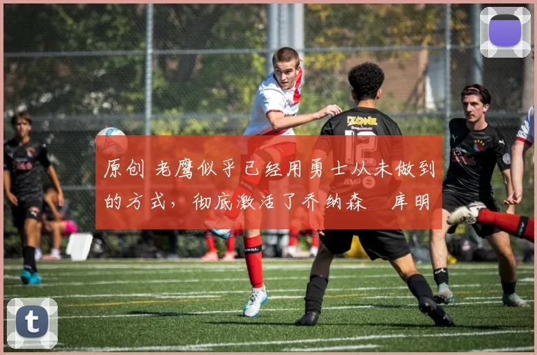 原创 老鹰似乎已经用勇士从未做到的方式，彻底激活了乔纳森・库明加