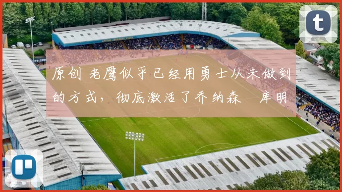 原创 老鹰似乎已经用勇士从未做到的方式,彻底激活了乔纳森・库明加