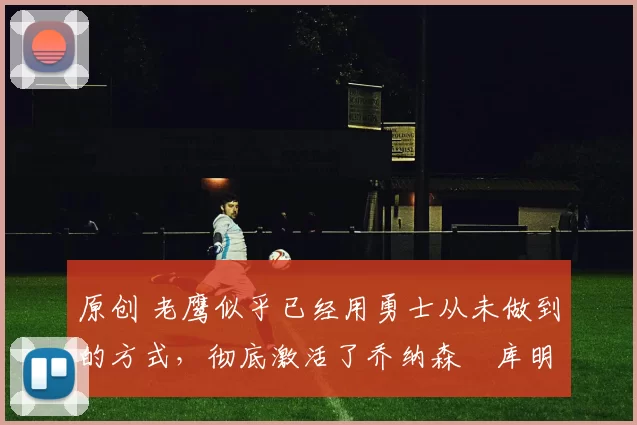 原创 老鹰似乎已经用勇士从未做到的方式，彻底激活了乔纳森・库明加