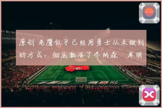 原创 老鹰似乎已经用勇士从未做到的方式，彻底激活了乔纳森・库明加