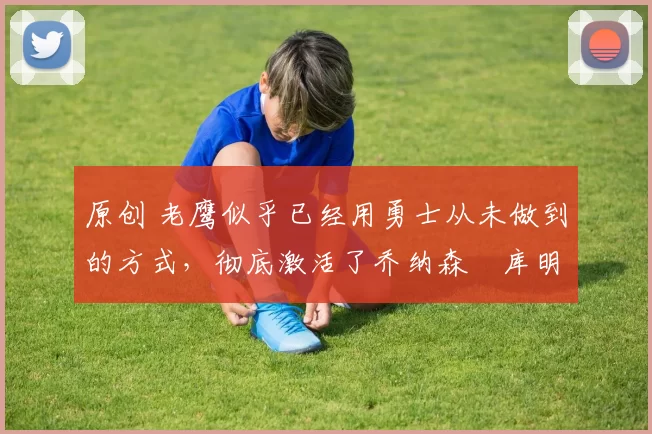 原创 老鹰似乎已经用勇士从未做到的方式，彻底激活了乔纳森・库明加