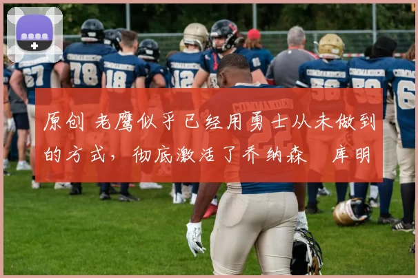 原创 老鹰似乎已经用勇士从未做到的方式，彻底激活了乔纳森・库明加