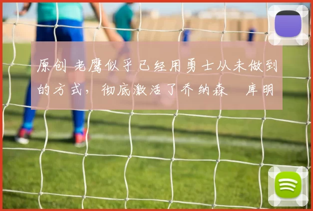 原创 老鹰似乎已经用勇士从未做到的方式，彻底激活了乔纳森・库明加