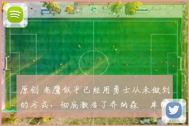 原创 老鹰似乎已经用勇士从未做到的方式，彻底激活了乔纳森・库明加