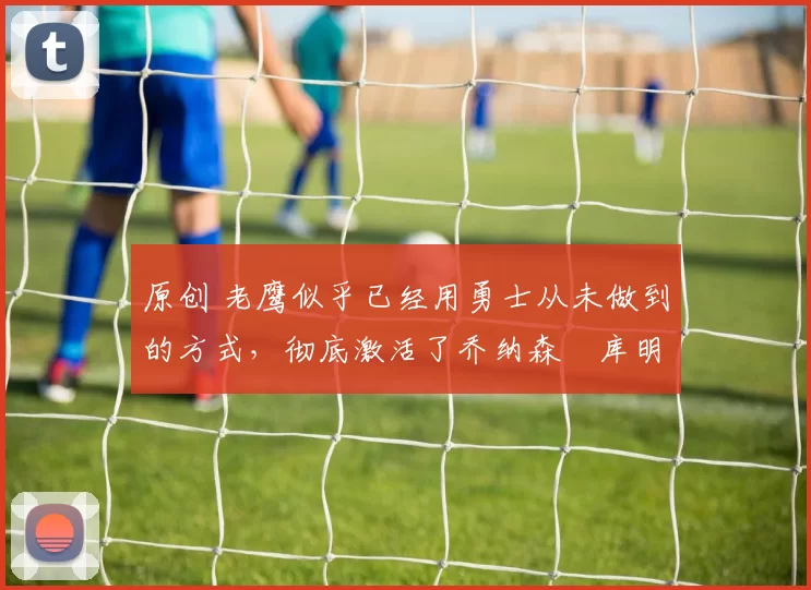 原创 老鹰似乎已经用勇士从未做到的方式,彻底激活了乔纳森・库明加