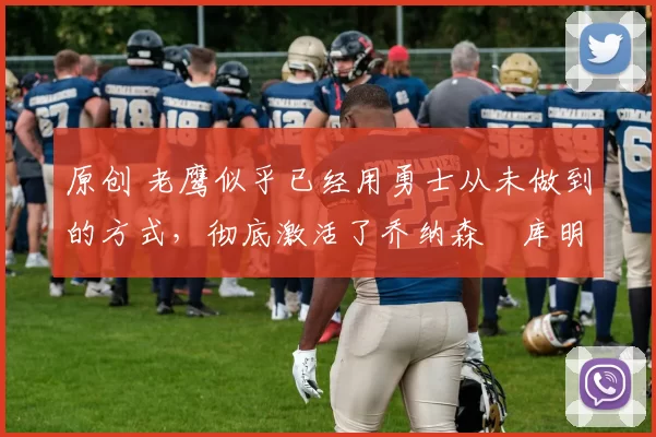 原创 老鹰似乎已经用勇士从未做到的方式,彻底激活了乔纳森・库明加