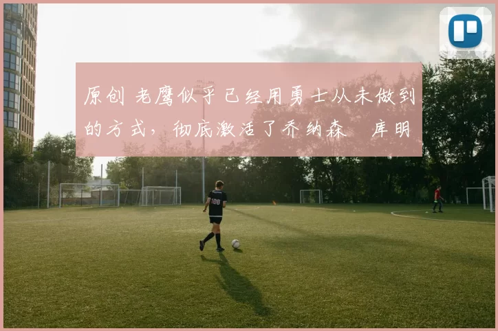 原创 老鹰似乎已经用勇士从未做到的方式,彻底激活了乔纳森・库明加