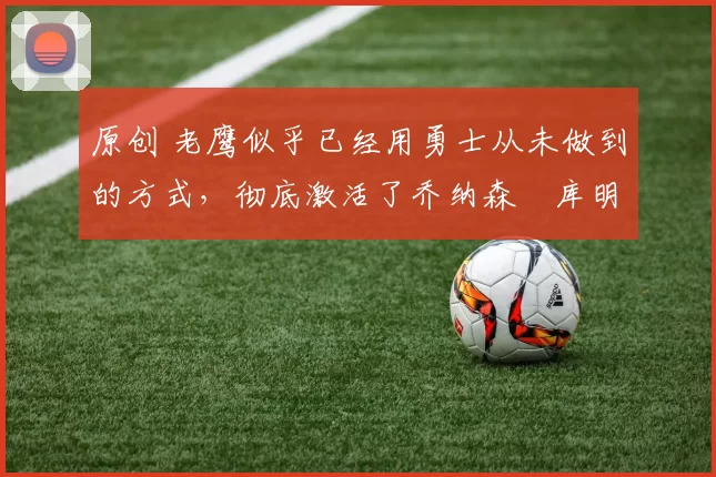 原创 老鹰似乎已经用勇士从未做到的方式,彻底激活了乔纳森・库明加