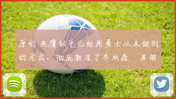 原创 老鹰似乎已经用勇士从未做到的方式,彻底激活了乔纳森・库明加