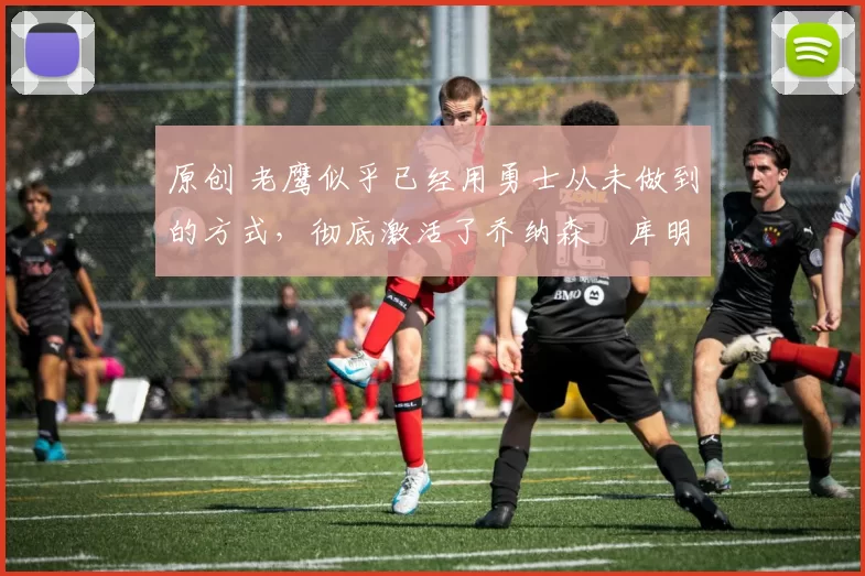 原创 老鹰似乎已经用勇士从未做到的方式,彻底激活了乔纳森・库明加