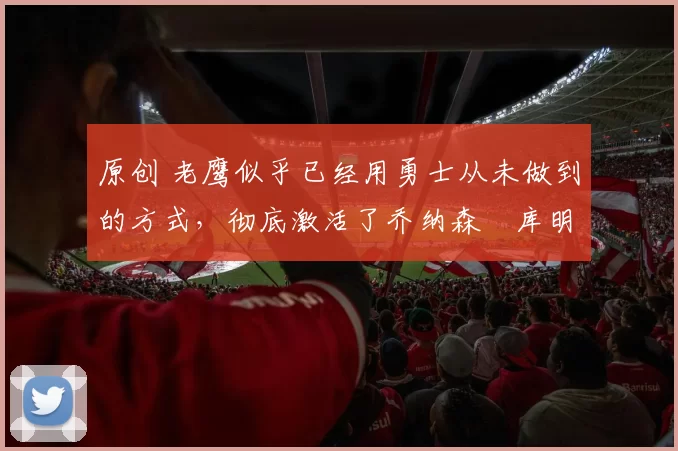 原创 老鹰似乎已经用勇士从未做到的方式,彻底激活了乔纳森・库明加