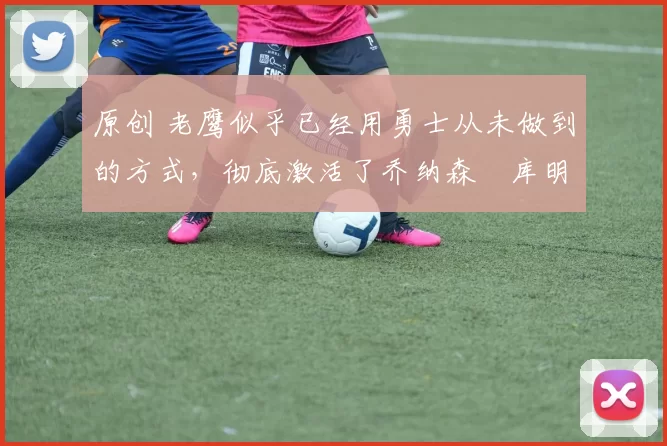 原创 老鹰似乎已经用勇士从未做到的方式，彻底激活了乔纳森・库明加