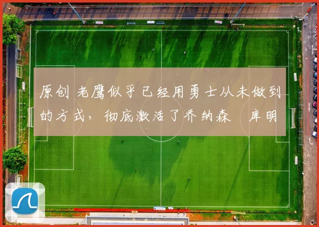 原创 老鹰似乎已经用勇士从未做到的方式，彻底激活了乔纳森・库明加