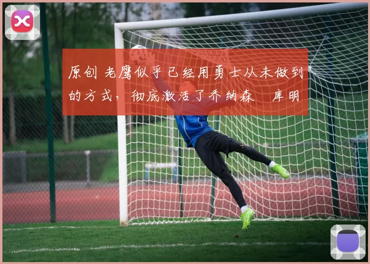 原创 老鹰似乎已经用勇士从未做到的方式,彻底激活了乔纳森・库明加