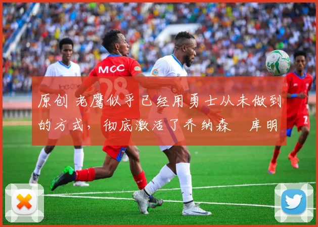 原创 老鹰似乎已经用勇士从未做到的方式，彻底激活了乔纳森・库明加