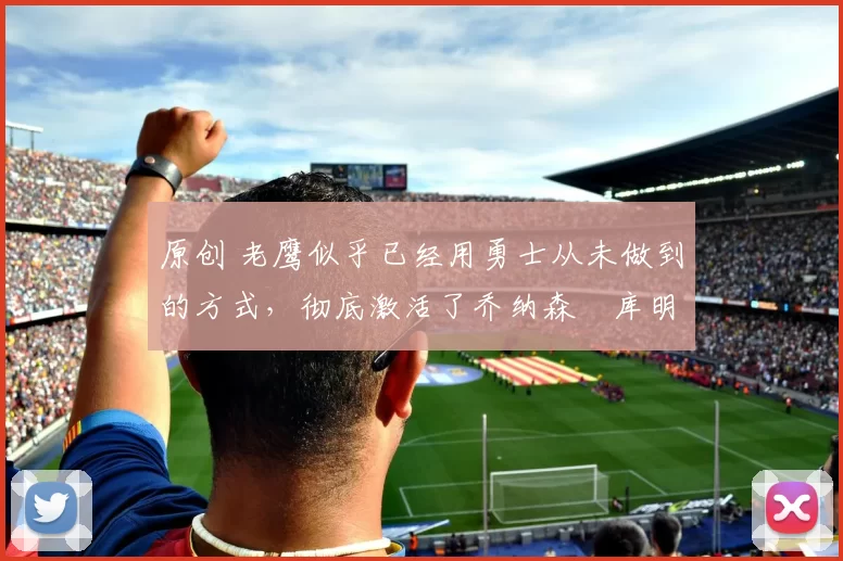 原创 老鹰似乎已经用勇士从未做到的方式，彻底激活了乔纳森・库明加