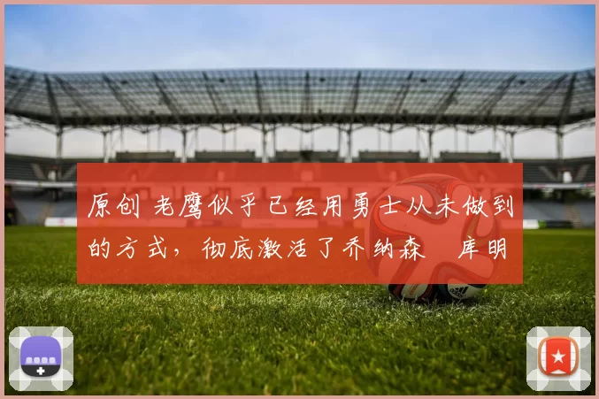 原创 老鹰似乎已经用勇士从未做到的方式，彻底激活了乔纳森・库明加