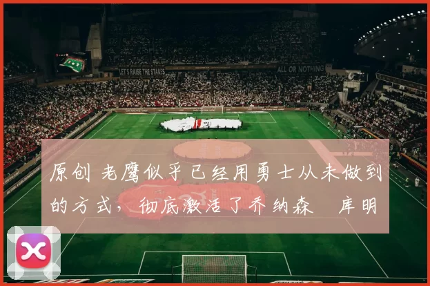 原创 老鹰似乎已经用勇士从未做到的方式,彻底激活了乔纳森・库明加